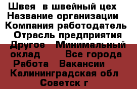 Швея. в швейный цех › Название организации ­ Компания-работодатель › Отрасль предприятия ­ Другое › Минимальный оклад ­ 1 - Все города Работа » Вакансии   . Калининградская обл.,Советск г.